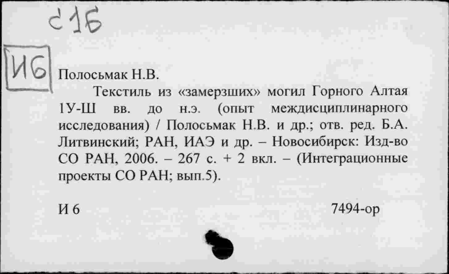 ﻿і 'IG
— HG
Полосьмак H.В.
Текстиль из «замерзших» могил Горного Алтая 1У-Ш вв. до н.э. (опыт междисциплинарного исследования) / Полосьмак Н.В. и др.; отв. ред. Б.А. Литвинский; РАН, ИАЭ и др. - Новосибирск: Изд-во СО РАН, 2006. - 267 с. + 2 вкл. - (Интеграционные проекты СО РАН; вып.5).
И 6
7494-ор